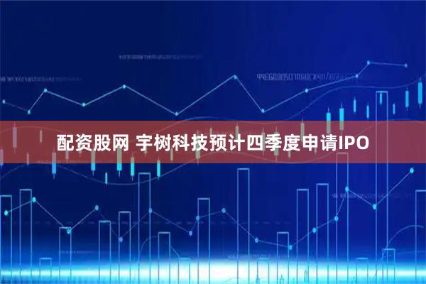 配资股网 宇树科技预计四季度申请IPO