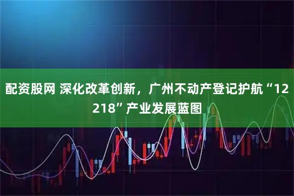 配资股网 深化改革创新，广州不动产登记护航“12218”产业发展蓝图