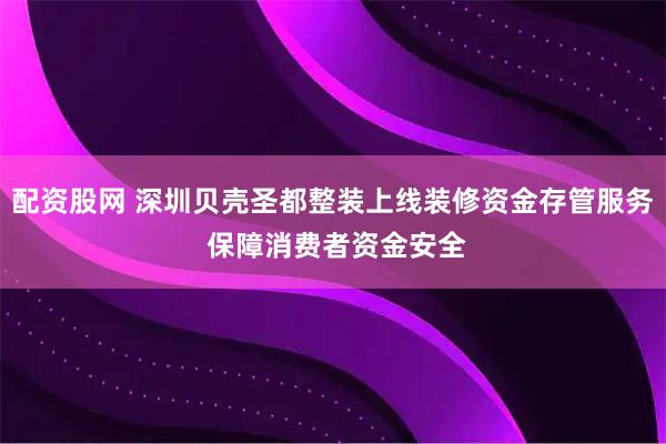 配资股网 深圳贝壳圣都整装上线装修资金存管服务 保障消费者资金安全