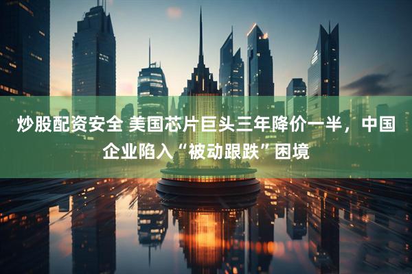炒股配资安全 美国芯片巨头三年降价一半，中国企业陷入“被动跟跌”困境