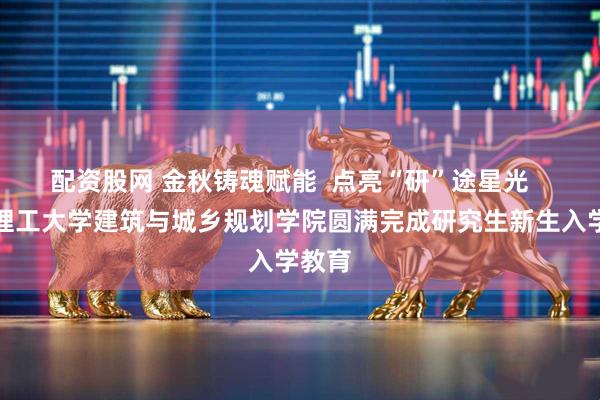 配资股网 金秋铸魂赋能  点亮“研”途星光   青岛理工大学建筑与城乡规划学院圆满完成研究生新生入学教育