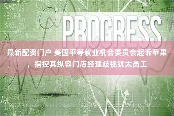 最新配资门户 美国平等就业机会委员会起诉苹果，指控其纵容门店经理歧视犹太员工