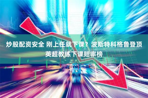 炒股配资安全 刚上任就下课？波斯特科格鲁登顶英超教练下课赔率榜