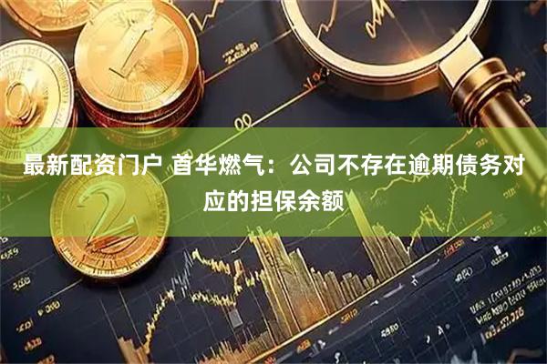 最新配资门户 首华燃气：公司不存在逾期债务对应的担保余额