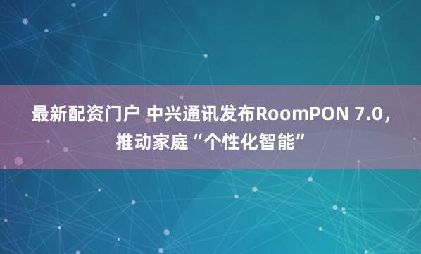 最新配资门户 中兴通讯发布RoomPON 7.0，推动家庭“个性化智能”