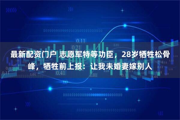 最新配资门户 志愿军特等功臣，28岁牺牲松骨峰，牺牲前上报：让我未婚妻嫁别人