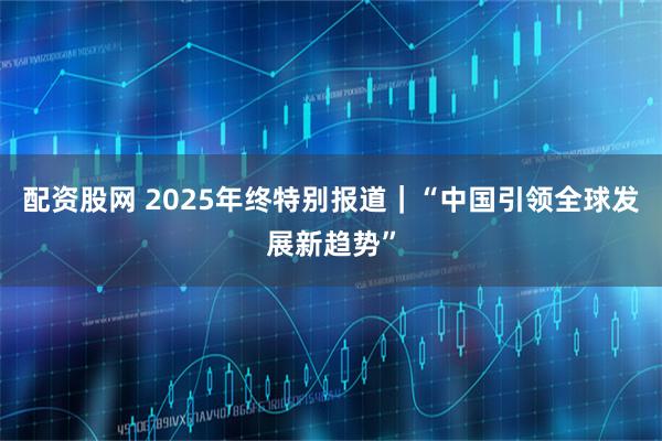 配资股网 2025年终特别报道｜“中国引领全球发展新趋势”