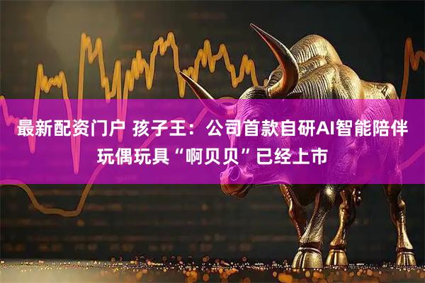 最新配资门户 孩子王：公司首款自研AI智能陪伴玩偶玩具“啊贝贝”已经上市