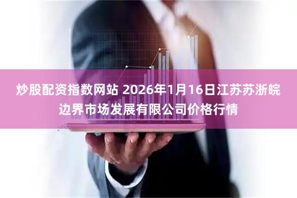 炒股配资指数网站 2026年1月16日江苏苏浙皖边界市场发展有限公司价格行情