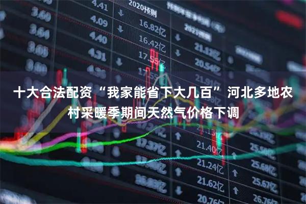 十大合法配资 “我家能省下大几百” 河北多地农村采暖季期间天然气价格下调