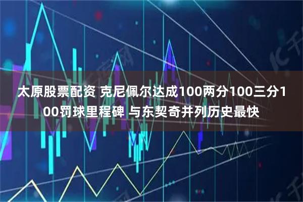 太原股票配资 克尼佩尔达成100两分100三分100罚球里程碑 与东契奇并列历史最快