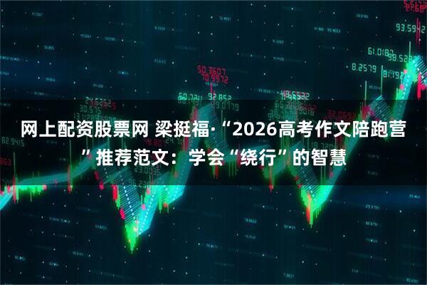 网上配资股票网 梁挺福·“2026高考作文陪跑营”推荐范文：学会“绕行”的智慧