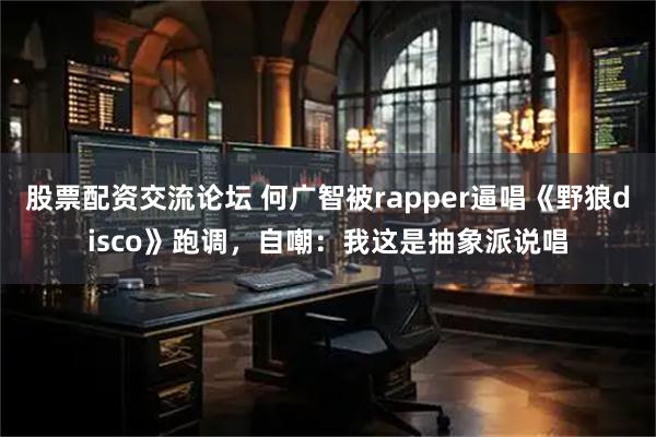 股票配资交流论坛 何广智被rapper逼唱《野狼disco》跑调，自嘲：我这是抽象派说唱