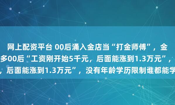 网上配资平台 00后涌入金店当“打金师傅”，金店：学徒一直在收，很多00后“工资刚开始5千元，后面能涨到1.3万元”，没有年龄学历限制谁都能学