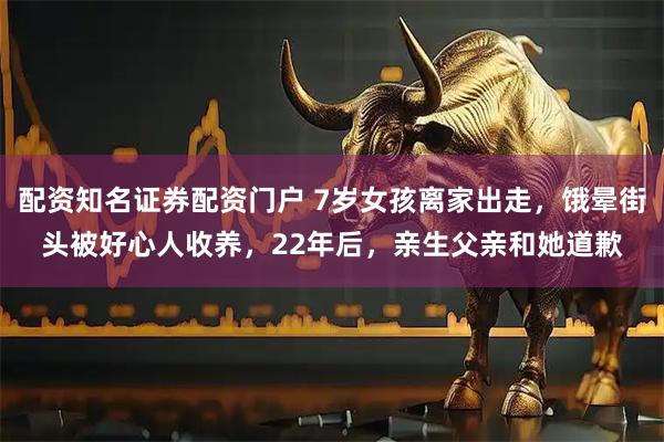配资知名证券配资门户 7岁女孩离家出走，饿晕街头被好心人收养，22年后，亲生父亲和她道歉