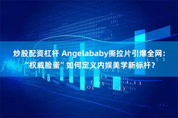 炒股配资杠杆 Angelababy撕拉片引爆全网：“权威脸蛋”如何定义内娱美学新标杆？