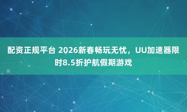 配资正规平台 2026新春畅玩无忧，UU加速器限时8.5折护航假期游戏