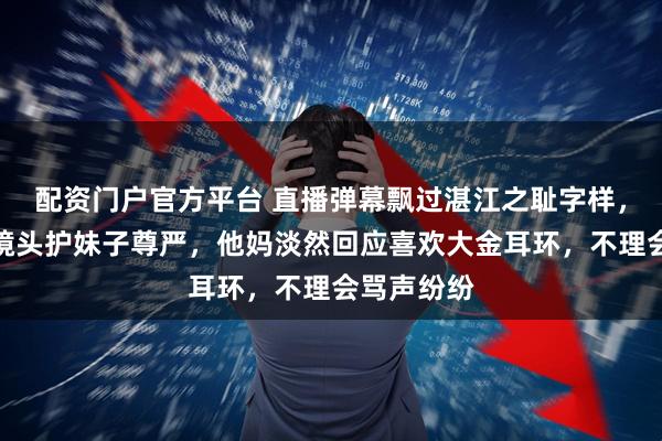 配资门户官方平台 直播弹幕飘过湛江之耻字样，她哥怒怼镜头护妹子尊严，他妈淡然回应喜欢大金耳环，不理会骂声纷纷