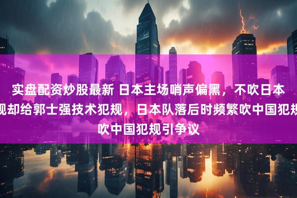 实盘配资炒股最新 日本主场哨声偏黑，不吹日本违体犯规却给郭士强技术犯规，日本队落后时频繁吹中国犯规引争议