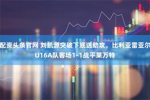 配资头条官网 刘凯源突破下底送助攻，比利亚雷亚尔U16A队客场1-1战平莱万特