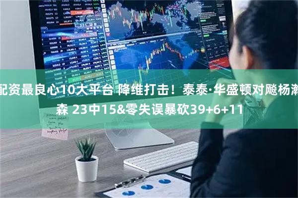 配资最良心10大平台 降维打击！泰泰·华盛顿对飚杨瀚森 23中15&零失误暴砍39+6+11